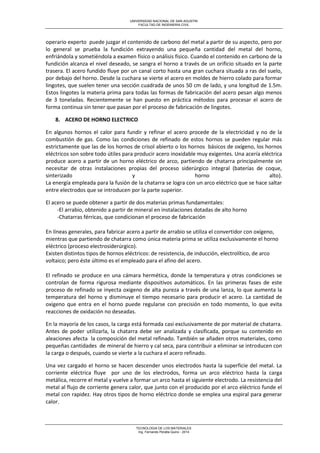 UNIVERSIDAD NACIONAL DE SAN AGUSTIN 
FACULTAD DE INGENIERIA CIVIL 
TECNOLOGIA DE LOS MATERIALES 
Ing. Fernando Peralta Quino - 2014 
operario experto puede juzgar el contenido de carbono del metal a partir de su aspecto, pero por lo general se prueba la fundición extrayendo una pequeña cantidad del metal del horno, enfriándola y sometiéndola a examen físico o análisis físico. Cuando el contenido en carbono de la fundición alcanza el nivel deseado, se sangra el horno a través de un orificio situado en la parte trasera. El acero fundido fluye por un canal corto hasta una gran cuchara situada a ras del suelo, por debajo del horno. Desde la cuchara se vierte el acero en moldes de hierro colado para formar lingotes, que suelen tener una sección cuadrada de unos 50 cm de lado, y una longitud de 1.5m. Estos lingotes la materia prima para todas las formas de fabricación del acero pesan algo menos de 3 toneladas. Recientemente se han puesto en práctica métodos para procesar el acero de forma continua sin tener que pasan por el proceso de fabricación de lingotes. 
8. ACERO DE HORNO ELECTRICO 
En algunos hornos el calor para fundir y refinar el acero procede de la electricidad y no de la combustión de gas. Como las condiciones de refinado de estos hornos se pueden regular más estrictamente que las de los hornos de crisol abierto o los hornos básicos de oxígeno, los hornos eléctricos son sobre todo útiles para producir acero inoxidable muy exigentes. Una acería eléctrica produce acero a partir de un horno eléctrico de arco, partiendo de chatarra principalmente sin necesitar de otras instalaciones propias del proceso siderúrgico integral (baterías de coque, sinterizado y horno alto). La energía empleada para la fusión de la chatarra se logra con un arco eléctrico que se hace saltar entre electrodos que se introducen por la parte superior. 
El acero se puede obtener a partir de dos materias primas fundamentales: 
-El arrabio, obtenido a partir de mineral en instalaciones dotadas de alto horno 
-Chatarras férricas, que condicionan el proceso de fabricación 
En líneas generales, para fabricar acero a partir de arrabio se utiliza el convertidor con oxígeno, mientras que partiendo de chatarra como única materia prima se utiliza exclusivamente el horno eléctrico (proceso electrosiderúrgico). Existen distintos tipos de hornos eléctricos: de resistencia, de inducción, electrolítico, de arco voltaico; pero éste último es el empleado para el afino del acero. 
El refinado se produce en una cámara hermética, donde la temperatura y otras condiciones se controlan de forma rigurosa mediante dispositivos automáticos. En las primeras fases de este proceso de refinado se inyecta oxigeno de alta pureza a través de una lanza, lo que aumenta la temperatura del horno y disminuye el tiempo necesario para producir el acero. La cantidad de oxigeno que entra en el horno puede regularse con precisión en todo momento, lo que evita reacciones de oxidación no deseadas. 
En la mayoría de los casos, la carga está formada casi exclusivamente de por material de chatarra. Antes de poder utilizarla, la chatarra debe ser analizada y clasificada, porque su contenido en aleaciones afecta la composición del metal refinado. También se añaden otros materiales, como pequeñas cantidades de mineral de hierro y cal seca, para contribuir a eliminar se introducen con la carga o después, cuando se vierte a la cuchara el acero refinado. 
Una vez cargado el horno se hacen descender unos electrodos hasta la superficie del metal. La corriente eléctrica fluye por uno de los electrodos, forma un arco eléctrico hasta la carga metálica, recorre el metal y vuelve a formar un arco hasta el siguiente electrodo. La resistencia del metal al flujo de corriente genera calor, que junto con el producido por el arco eléctrico funde el metal con rapidez. Hay otros tipos de horno eléctrico donde se emplea una espiral para generar calor.  