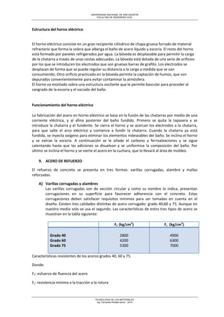 UNIVERSIDAD NACIONAL DE SAN AGUSTIN 
FACULTAD DE INGENIERIA CIVIL 
TECNOLOGIA DE LOS MATERIALES 
Ing. Fernando Peralta Quino - 2014 
Estructura del horno eléctrico 
El horno eléctrico consiste en un gran recipiente cilíndrico de chapa gruesa forrado de material refractario que forma la solera que alberga el baño de acero líquido y escoria. El resto del horno está formado por paneles refrigerados por agua. La bóveda es desplazable para permitir la carga de la chatarra a través de unas cestas adecuadas. La bóveda está dotada de una serie de orificios por los que se introducen los electrodos que son gruesas barras de grafito. Los electrodos se desplazan de forma que se puede regular su distancia a la carga a medida que se van consumiendo. Otro orificio practicado en la bóveda permite la captación de humos, que son depurados convenientemente para evitar contaminar la atmósfera. El horno va montado sobre una estructura oscilante que le permite bascular para proceder al sangrado de la escoria y el vaciado del baño. 
Funcionamiento del horno eléctrico 
La fabricación del acero en horno eléctrico se basa en la fusión de las chatarras por medio de una corriente eléctrica, y al afino posterior del baño fundido. Primero se quita la tapasera y se introduce la chatarra y el fundente. Se cierra el horno y se acercan los electrodos a la chatarra, para que salte el arco eléctrico y comience a fundir la chatarra. Cuando la chatarra ya está fundida, se inyecta oxígeno para eliminar los elementos indeseables del baño. Se inclina el horno y se extrae la escoria. A continuación se le añade el carbono y ferroaleaciones y se sigue calentando hasta que las adiciones se disuelvan y se uniformice la composición del baño. Por último se inclina el horno y se vierte el acero en la cuchara, que lo llevará al área de moldeo. 
9. ACERO DE REFUERZO 
El refuerzo de concreto se presenta en tres formas: varillas corrugadas, alambre y mallas reforzadas. 
A) Varillas corrugadas y alambres 
Las varillas corrugadas son de sección circular y como su nombre lo indica, presentan corrugaciones en su superficie para favorecer adherencia con el concreto. Estas corrugaciones deben satisfacer requisitos mínimos para ser tomadas en cuenta en el diseño. Existen tres calidades distintas de acero corrugado: grado 40,60 y 75. Aunque en nuestro medio solo se usa el segundo. Las características de estos tres tipos de acero se muestran en la tabla siguiente: 
FY (kg/cm2) 
Fs (kg/cm2) Grado 40 Grado 60 Grado 75 2800 4200 5300 4900 6300 7000 
Características resistentes de los aceros grados 40, 60 y 75. 
Donde: 
FY: esfuerzo de fluencia del acero 
Fs: resistencia mínima a la tracción a la rotura  
