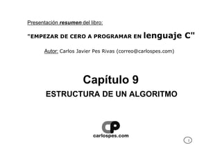 Presentación resumen del libro:

"EMPEZAR DE CERO A PROGRAMAR EN               lenguaje C"
      Autor: Carlos Javier Pes Rivas (correo@carlospes.com)




                      Capítulo 9
       ESTRUCTURA DE UN ALGORITMO




                                                              1
 