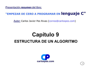 Presentación resumen del libro:

"EMPEZAR DE CERO A PROGRAMAR EN                lenguaje C"
       Autor: Carlos Javier Pes Rivas (correo@carlospes.com)




                      Capítulo 9
       ESTRUCTURA DE UN ALGORITMO




                                                               1
 
