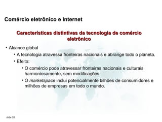 Comércio eletrônico e Internet

           Características distintivas da tecnologia de comércio
                                 eletrônico
• Alcance global
    • A tecnologia atravessa fronteiras nacionais e abrange todo o planeta.
       • Efeito:
           • O comércio pode atravessar fronteiras nacionais e culturais
             harmoniosamente, sem modificações.
           • O marketspace inclui potencialmente bilhões de consumidores e
             milhões de empresas em todo o mundo.




slide 10
 
