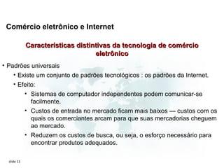 Comércio eletrônico e Internet

             Características distintivas da tecnologia de comércio
                                   eletrônico
• Padrões universais
    • Existe um conjunto de padrões tecnológicos : os padrões da Internet.
     • Efeito:
         • Sistemas de computador independentes podem comunicar-se
            facilmente.
         • Custos de entrada no mercado ficam mais baixos — custos com os
            quais os comerciantes arcam para que suas mercadorias cheguem
            ao mercado.
         • Reduzem os custos de busca, ou seja, o esforço necessário para
            encontrar produtos adequados.

  slide 11
 