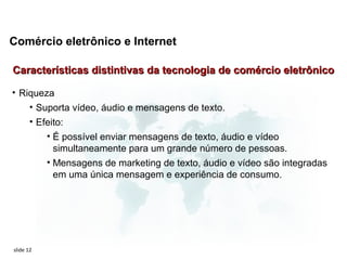 Comércio eletrônico e Internet

Características distintivas da tecnologia de comércio eletrônico

• Riqueza
    • Suporta vídeo, áudio e mensagens de texto.
       • Efeito:
           • É possível enviar mensagens de texto, áudio e vídeo
             simultaneamente para um grande número de pessoas.
           • Mensagens de marketing de texto, áudio e vídeo são integradas
             em uma única mensagem e experiência de consumo.




slide 12
 