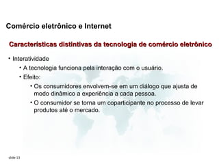 Comércio eletrônico e Internet

Características distintivas da tecnologia de comércio eletrônico

• Interatividade
     • A tecnologia funciona pela interação com o usuário.
       • Efeito:
           • Os consumidores envolvem-se em um diálogo que ajusta de
             modo dinâmico a experiência a cada pessoa.
           • O consumidor se torna um coparticipante no processo de levar
             produtos até o mercado.




slide 13
 