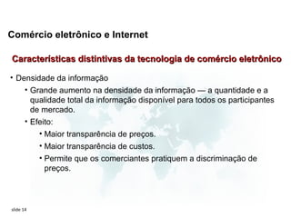 Comércio eletrônico e Internet

Características distintivas da tecnologia de comércio eletrônico

• Densidade da informação
    • Grande aumento na densidade da informação — a quantidade e a
      qualidade total da informação disponível para todos os participantes
      de mercado.
    • Efeito:
           • Maior transparência de preços.
           • Maior transparência de custos.
           • Permite que os comerciantes pratiquem a discriminação de
             preços.



slide 14
 