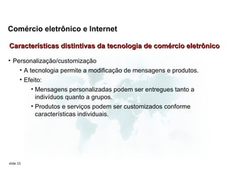 Comércio eletrônico e Internet

Características distintivas da tecnologia de comércio eletrônico

• Personalização/customização
    • A tecnologia permite a modificação de mensagens e produtos.
       • Efeito:
           • Mensagens personalizadas podem ser entregues tanto a
             indivíduos quanto a grupos.
           • Produtos e serviços podem ser customizados conforme
             características individuais.




slide 15
 
