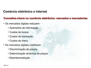 Comércio eletrônico e Internet

Conceitos-chave no comércio eletrônico: mercados e mercadorias
• Os mercados digitais reduzem:
       • Assimetria de informação
       • Custos de busca
       • Custos de transação
       • Custos de menu
• Os mercados digitais viabilizam:
       • Discriminação de preços
       • Determinação dinâmica de preços
       • Desintermediação

slide 17
 