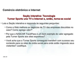 Comércio eletrônico e Internet

                          Seção interativa: Tecnologia
             Turner Sports une TV e Internet e, então, torna-se social
• Leia a Seção interativa e responda às seguintes perguntas:
     • Como a Web melhora os negócios de TV das empresas discutidas no
       caso? Como agrega valor?
     • Por que o NASCAR TrackPass é um bom exemplo do valor agregado
       pela Turner Sports aos sites esportivos?
     • Você acha que a Turner Sports conseguirá transferir com sucesso seu
       conteúdo para os sites de mídia social para onde estão migrando seus
       visitantes? Justifique.



  slide 18
 