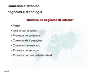 Comércio eletrônico:
     negócios e tecnologia

                         Modelos de negócios de Internet
           • Portal
           • Loja virtual (e-tailer)
           • Provedor de conteúdo
           • Corretora de transações
           • Criadores de mercado
           • Provedor de serviços
           • Provedor de comunidade virtual




slide 22
 