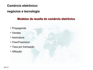 Comércio eletrônico:
     negócios e tecnologia

                 Modelos de receita do comércio eletrônico


           • Propaganda
           • Vendas
           • Assinatura
           • Free/Freemium
           • Taxa por transação
           • Afiliação




slide 23
 
