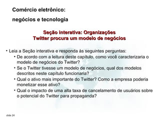 Comércio eletrônico:
     negócios e tecnologia

                 Seção interativa: Organizações
             Twitter procura um modelo de negócios

• Leia a Seção interativa e responda às seguintes perguntas:
    • De acordo com a leitura deste capítulo, como você caracterizaria o
      modelo de negócios do Twitter?
    • Se o Twitter tivesse um modelo de negócios, qual dos modelos
      descritos neste capítulo funcionaria?
    • Qual o ativo mais importante do Twitter? Como a empresa poderia
      monetizar esse ativo?
    • Qual o impacto de uma alta taxa de cancelamento de usuários sobre
      o potencial do Twitter para propaganda?



slide 24
 