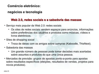 Comércio eletrônico:
     negócios e tecnologia

           Web 2.0, redes sociais e a sabedoria das massas
• Serviço mais popular da Web 2.0: redes sociais
    • Os sites de redes sociais vendem espaços para anúncios, informações
      sobre preferências dos usuários e produtos como músicas, vídeos e
      livros eletrônicos.
• Sites de shopping social
      • Troca de ideias com os amigos sobre compras (Kaboodle, ThisNext).
• Sabedoria das massas
    • Um grande número de pessoas pode tomar decisões mais acertadas
      sobre assuntos e produtos do que uma única pessoa.
• Mercados de previsão: grupos de apostas ponto-a-ponto para apostas
  sobre resultados específicos (eleições, resultados de vendas, projetos para
  novos produtos).

slide 25
 