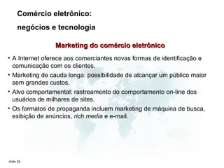 Comércio eletrônico:
     negócios e tecnologia

                Marketing do comércio eletrônico
• A Internet oferece aos comerciantes novas formas de identificação e
  comunicação com os clientes.
• Marketing de cauda longa: possibilidade de alcançar um público maior
  sem grandes custos.
• Alvo comportamental: rastreamento do comportamento on-line dos
  usuários de milhares de sites.
• Os formatos de propaganda incluem marketing de máquina de busca,
  exibição de anúncios, rich media e e-mail.




slide 26
 