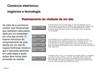 Comércio eletrônico:
      negócios e tecnologia

                 Rastreamento do visitante de um site

Os sites de e-commerce
contam com ferramentas
que rastreiam cada passo
dado por um comprador
em uma loja on-line. O
exame minucioso do
comportamento de uma
cliente em um site de
roupas femininas mostra o
que a loja pode aprender
em cada etapa e quais
ações deve tomar para
aumentar as vendas.


 slide 27
 