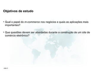 Objetivos de estudo


• Qual o papel do m-commerce nos negócios e quais as aplicações mais
  importantes?

• Que questões devem ser abordadas durante a construção de um site de
  comércio eletrônico?




slide 3
 