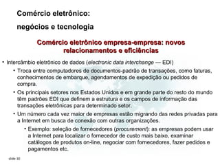 Comércio eletrônico:
       negócios e tecnologia

             Comércio eletrônico empresa-empresa: novos
                    relacionamentos e eficiências
• Intercâmbio eletrônico de dados (electronic data interchange — EDI)
     • Troca entre computadores de documentos-padrão de transações, como faturas,
       conhecimentos de embarque, agendamentos de expedição ou pedidos de
       compra.
     • Os principais setores nos Estados Unidos e em grande parte do resto do mundo
       têm padrões EDI que definem a estrutura e os campos de informação das
       transações eletrônicas para determinado setor.
     • Um número cada vez maior de empresas estão migrando das redes privadas para
       a Internet em busca de conexão com outras organizações.
          • Exemplo: seleção de fornecedores (procurement): as empresas podem usar
            a Internet para localizar o fornecedor de custo mais baixo, examinar
            catálogos de produtos on-line, negociar com fornecedores, fazer pedidos e
            pagamentos etc.
  slide 30
 