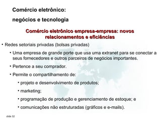 Comércio eletrônico:
       negócios e tecnologia

                Comércio eletrônico empresa-empresa: novos
                       relacionamentos e eficiências
• Redes setoriais privadas (bolsas privadas)
     • Uma empresa de grande porte que usa uma extranet para se conectar a
       seus fornecedores e outros parceiros de negócios importantes.
     • Pertence a seu comprador.
     • Permite o compartilhamento de:
             • projeto e desenvolvimento de produtos;
             • marketing;
             • programação de produção e gerenciamento de estoque; e
             • comunicações não estruturadas (gráficos e e-mails).
  slide 32
 
