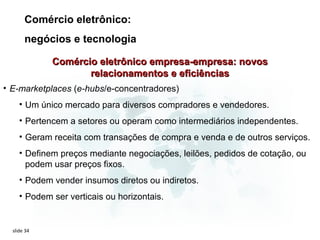 Comércio eletrônico:
       negócios e tecnologia

             Comércio eletrônico empresa-empresa: novos
                    relacionamentos e eficiências
• E-marketplaces (e-hubs/e-concentradores)
     • Um único mercado para diversos compradores e vendedores.
     • Pertencem a setores ou operam como intermediários independentes.
     • Geram receita com transações de compra e venda e de outros serviços.
     • Definem preços mediante negociações, leilões, pedidos de cotação, ou
       podem usar preços fixos.
     • Podem vender insumos diretos ou indiretos.
     • Podem ser verticais ou horizontais.


  slide 34
 