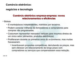 Comércio eletrônico:
     negócios e tecnologia

           Comércio eletrônico empresa-empresa: novos
                  relacionamentos e eficiências
• Bolsas
    • E-marketplaces independentes, mantidos por terceiros.
    • Podem conectar milhares de fornecedores e compradores para
      compras não programadas.
    • Costumam representar mercados verticais para insumos diretos de
      um único setor (alimentos, produtos eletrônicos).
    • Proliferaram durante os primeiros anos do e-commerce, mas muitas
      fracassaram.
         • Incentivavam propostas competitivas, derrubando os preços, mas
           sem oferecer um relacionamento de longo prazo com
           compradores ou serviços que compensassem essa redução.

slide 36
 