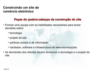 Construindo um site de
comércio eletrônico

           Peças do quebra-cabeças da construção do site
• Formar uma equipe com as habilidades necessárias para tomar
  decisões sobre:
      • tecnologia
      • projeto do site
      • políticas sociais e de informação
      • hardware, software e infraestrutura de telecomunicações
• As demandas dos clientes devem direcionar a tecnologia e o projeto do
  site.




slide 39
 