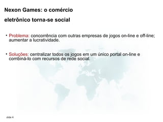 Nexon Games: o comércio
eletrônico torna-se social

• Problema: concorrência com outras empresas de jogos on-line e off-line;
  aumentar a lucratividade.


• Soluções: centralizar todos os jogos em um único portal on-line e
  combiná-lo com recursos de rede social.




slide 4
 