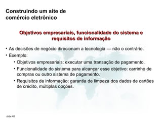 Construindo um site de
comércio eletrônico

           Objetivos empresariais, funcionalidade do sistema e
                       requisitos de informação
• As decisões de negócio direcionam a tecnologia — não o contrário.
• Exemplo:
    • Objetivos empresariais: executar uma transação de pagamento.
    • Funcionalidade do sistema para alcançar esse objetivo: carrinho de
      compras ou outro sistema de pagamento.
    • Requisitos de informação: garantia de limpeza dos dados de cartões
      de crédito, múltiplas opções.




slide 40
 