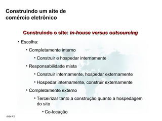 Construindo um site de
comércio eletrônico

             Construindo o site: in-house versus outsourcing
           • Escolha:
              • Completamente interno
                  • Construir e hospedar internamente
              • Responsabilidade mista
                  • Construir internamente, hospedar externamente
                  • Hospedar internamente, construir externamente
              • Completamente externo
                  • Terceirizar tanto a construção quanto a hospedagem
                    do site
                        • Co-locação
slide 41
 