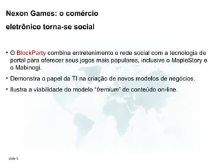 Nexon Games: o comércio
eletrônico torna-se social


• O BlockParty combina entretenimento e rede social com a tecnologia de
  portal para oferecer seus jogos mais populares, inclusive o MapleStory e
  o Mabinogi.
• Demonstra o papel da TI na criação de novos modelos de negócios.
• Ilustra a viabilidade do modelo “fremium” de conteúdo on-line.




 slide 5
 