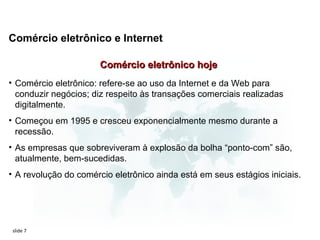 Comércio eletrônico e Internet

                       Comércio eletrônico hoje
• Comércio eletrônico: refere-se ao uso da Internet e da Web para
  conduzir negócios; diz respeito às transações comerciais realizadas
  digitalmente.
• Começou em 1995 e cresceu exponencialmente mesmo durante a
  recessão.
• As empresas que sobreviveram à explosão da bolha “ponto-com” são,
  atualmente, bem-sucedidas.
• A revolução do comércio eletrônico ainda está em seus estágios iniciais.




slide 7
 