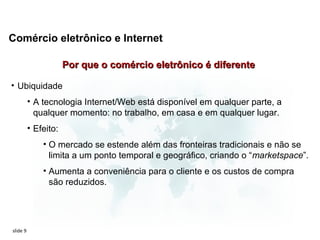 Comércio eletrônico e Internet

                      Por que o comércio eletrônico é diferente

• Ubiquidade
          • A tecnologia Internet/Web está disponível em qualquer parte, a
            qualquer momento: no trabalho, em casa e em qualquer lugar.
          • Efeito:
              • O mercado se estende além das fronteiras tradicionais e não se
                limita a um ponto temporal e geográfico, criando o “marketspace”.
              • Aumenta a conveniência para o cliente e os custos de compra
                são reduzidos.




slide 9
 