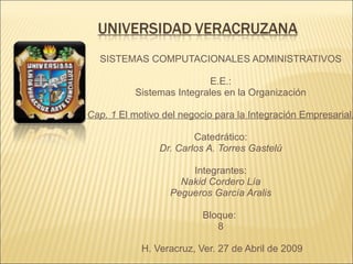 SISTEMAS COMPUTACIONALES ADMINISTRATIVOS   E.E.: Sistemas Integrales en la Organización Cap. 1  El motivo del negocio para la Integración Empresarial . Catedrático: Dr. Carlos A. Torres Gastelú   Integrantes: Nakid Cordero Lía Pegueros García Aralis   Bloque:  8   H. Veracruz, Ver. 27 de Abril de 2009 