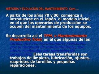 HISTORIA Y EVOLUCIÓN DEL MANTENIMIENTO. Cont…. A partir de los años 70 y 80, comienza a introducirse en el Japón  el modelo inicial, en el que los operarios de producción se ocupen del mantenimiento de los equipos.  Se desarrolla así el  TPM, o Mantenimiento Productivo Total ,  en el que algunas de las  tareas que son normalmente realizadas por el personal de mantenimiento, son ahora realizadas por operarios de producción.  Esas tareas transferidas son trabajos de limpieza, lubricación, ajustes, reaprietes de tornillos y pequeñas reparaciones.  