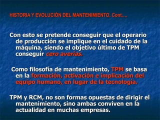 HISTORIA Y EVOLUCIÓN DEL MANTENIMIENTO. Cont…. Con esto se pretende conseguir que el operario de producción se implique en el cuidado de la máquina, siendo el objetivo último de TPM conseguir  cero averías. Como filosofía de mantenimiento,  TPM  se basa en la  formación, activación e implicación del equipo humano, en lugar de la tecnología.   TPM y RCM, no son formas opuestas de dirigir el mantenimiento, sino ambas conviven en la actualidad en muchas empresas. 