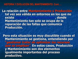 HISTORIA Y EVOLUCIÓN DEL MANTENIMIENTO. Cont…. La relación entre  Mantenimiento y Producción  tal vez sea válida en entornos en los que no existe  Gestión de Mantenimiento , donde Mantenimiento tan solo se ocupa de la reparación de las fallas que comunica Producción. Pero esta situación es muy discutible cuando el Mantenimiento se gestiona, entendiendo por  “ gestionar tratar de optimizar los recursos que se emplean”.  En estos casos, Producción y Mantenimiento son dos elementos igualmente importantes del proceso productivo. 