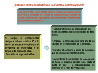 ¿POR QUÉ DEBEMOS GESTIONAR LA FUNCIÓN MANTENIMIENTO? ¿No es más fácil y más barato acudir a reparar un equipo cuando se averíe y olvidarse de Planes de Mantenimiento, Estudio de Fallas, Sistemas de Organización que incrementan notablemente la mano de obra indirecta? Estudiar el modelo de organización que mejor se adapta a las características de cada planta. Analizar  la influencia que tiene c/u de los equipos en los resultados de la empresa. Estudiar el consumo y stock de materiales que se emplean en mantenimiento. Aumentar la disponibilidad de los equipos, no hasta el máximo posible, sino hasta el punto en que  la indisponibilidad no interfiera en el Plan de Producción. 1. Porque la competencia obliga a rebajar costos. Por lo tanto, es necesario optimizar el consumo de materiales y el empleo de mano de obra. Para ello es imprescindible: 