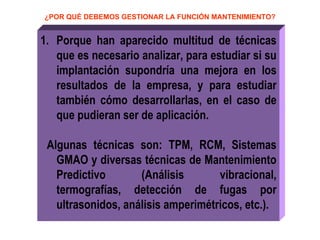 ¿POR QUÉ DEBEMOS GESTIONAR LA FUNCIÓN MANTENIMIENTO? Porque han aparecido multitud de técnicas que es necesario analizar, para estudiar si su implantación supondría una mejora en los resultados de la empresa, y para estudiar también cómo desarrollarlas, en el caso de que pudieran ser de aplicación. Algunas técnicas son: TPM, RCM, Sistemas GMAO y diversas técnicas de Mantenimiento Predictivo (Análisis vibracional, termografías, detección de fugas por ultrasonidos, análisis amperimétricos, etc.). 