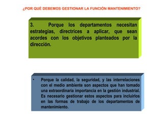 ¿POR QUÉ DEBEMOS GESTIONAR LA FUNCIÓN MANTENIMIENTO? 3.  Porque los departamentos necesitan estrategias, directrices a aplicar, que sean acordes con los objetivos planteados por la dirección.  Porque la calidad, la seguridad, y las interrelaciones con el medio ambiente son aspectos que han tomado una extraordinaria importancia en la gestión industrial. Es necesario gestionar estos aspectos para incluirlos en las formas de trabajo de los departamentos de mantenimiento. 