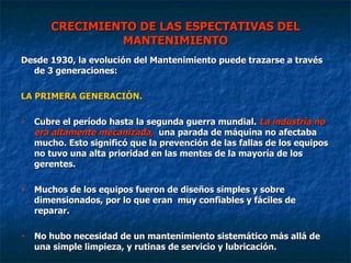 CRECIMIENTO DE LAS ESPECTATIVAS DEL MANTENIMIENTO Desde 1930, la evolución del Mantenimiento puede trazarse a través de 3 generaciones: LA PRIMERA GENERACIÓN. Cubre el período hasta la segunda guerra mundial.  La industria no era altamente mecanizada,   una parada de máquina no afectaba mucho. Esto significó que la prevención de las fallas de los equipos no tuvo una alta prioridad en las mentes de la mayoría de los gerentes. Muchos de los equipos fueron de diseños simples y sobre dimensionados, por lo que eran  muy confiables y fáciles de reparar. No hubo necesidad de un mantenimiento sistemático más allá de una simple limpieza, y rutinas de servicio y lubricación.  