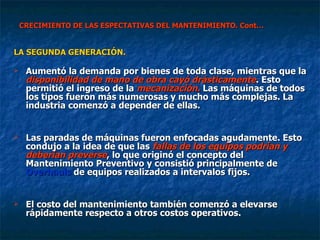 CRECIMIENTO DE LAS ESPECTATIVAS DEL MANTENIMIENTO. Cont… LA SEGUNDA GENERACIÓN. Aumentó la demanda por bienes de toda clase, mientras que la  disponibilidad de mano de obra cayó drásticamente . Esto permitió el ingreso de la  mecanización.  Las máquinas de todos los tipos fueron más numerosas y mucho más complejas. La industria comenzó a depender de ellas. Las paradas de máquinas fueron enfocadas agudamente. Esto condujo a la idea de que las  fallas de los equipos podrían y deberían preverse , lo que originó el concepto del Mantenimiento Preventivo y consistió principalmente de  Overhauls  de equipos realizados a intervalos fijos.  El costo del mantenimiento también comenzó a elevarse rápidamente respecto a otros costos operativos. 