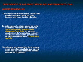 CRECIMIENTO DE LAS ESPECTATIVAS DEL MANTENIMIENTO. Cont… NUEVOS DESARROLLOS: Los nuevos desarrollos están cambiando mucho nuestras creencias más básicas acerca de la vida y la falla.  En esta etapa el antiguo punto de vista de la falla fue simple que como las  cosas envejecían, estaban más dispuestas a la falla.  Un aspecto creciente de la “mortalidad infantil” condujo en la segunda generación a la amplia creencia de la  “Curva de la Bañera”   Si embargo, los desarrollos de la tercera generación han revelado que no sólo uno o dos sino seis modelos de falla ocurren en la práctica. 