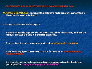 CRECIMIENTO DE LAS ESPECTATIVAS DEL MANTENIMIENTO. Cont… NUEVAS TECNICAS:   Crecimiento explosivo en los nuevos conceptos y técnicas de mantenimiento.  Los nuevos desarrollos incluyen: Herramientas de soporte de decisión:  estudios aleatorios, análisis de modos, efectos de falla y sistemas expertos. Nuevas técnicas de mantenimiento: el  monitoreo de condición. Diseño de equipos con mucho mayor énfasis en la  Confiabilidad y Mantenibilidad. Un cambio mayor en los pensamientos organizacionales hacia una participación:  trabajo en equipo y flexibilidad. 