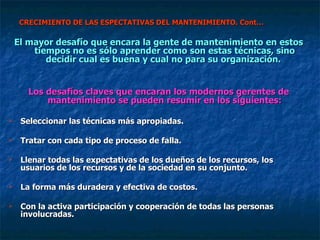 CRECIMIENTO DE LAS ESPECTATIVAS DEL MANTENIMIENTO. Cont… El mayor desafío que encara la gente de mantenimiento en estos tiempos no es sólo aprender como son estas técnicas, sino decidir cual es buena y cual no para su organización.  Los desafíos claves que encaran los modernos gerentes de mantenimiento se pueden resumir en los siguientes: Seleccionar las técnicas más apropiadas. Tratar con cada tipo de proceso de falla. Llenar todas las expectativas de los dueños de los recursos, los usuarios de los recursos y de la sociedad en su conjunto. La forma más duradera y efectiva de costos. Con la activa participación y cooperación de todas las personas involucradas. 