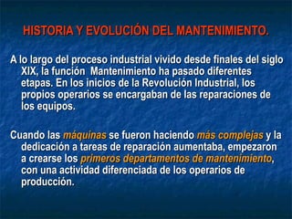 HISTORIA Y EVOLUCIÓN DEL MANTENIMIENTO. A lo largo del proceso industrial vivido desde finales del siglo XIX, la función  Mantenimiento ha pasado diferentes etapas. En los inicios de la Revolución Industrial, los propios operarios se encargaban de las reparaciones de los equipos.  Cuando las  máquinas  se fueron haciendo  más complejas  y la dedicación a tareas de reparación aumentaba, empezaron a crearse los  primeros departamentos de mantenimiento , con una actividad diferenciada de los operarios de producción. 