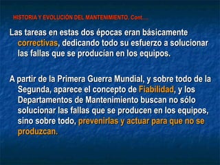 HISTORIA Y EVOLUCIÓN DEL MANTENIMIENTO. Cont…. Las tareas en estas dos épocas eran básicamente  correctivas , dedicando todo su esfuerzo a solucionar las fallas que se producían en los equipos. A partir de la Primera Guerra Mundial, y sobre todo de la Segunda, aparece el concepto de  Fiabilidad , y los Departamentos de Mantenimiento buscan no sólo solucionar las fallas que se producen en los equipos, sino sobre todo,  prevenirlas y actuar para que no se produzcan.   
