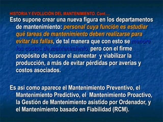 HISTORIA Y EVOLUCIÓN DEL MANTENIMIENTO. Cont…. Esto supone crear una nueva figura en los departamentos de mantenimiento:  personal cuya función es estudiar qué tareas de mantenimiento deben realizarse para evitar las fallas , de tal manera que con esto se  menore los costos de mantenimiento ,  pero con el firme  propósito de buscar el aumentar  y viabilizar la producción, a más de evitar pérdidas por averías y costos asociados. Es así como aparece el Mantenimiento Preventivo, el Mantenimiento Predictivo, el  Mantenimiento Proactivo, la Gestión de Mantenimiento asistido por Ordenador, y el Mantenimiento basado en Fiabilidad (RCM).  