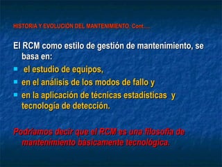 HISTORIA Y EVOLUCIÓN DEL MANTENIMIENTO. Cont…. El RCM como estilo de gestión de mantenimiento, se basa en: el estudio de equipos,  en el análisis de los modos de fallo y  en la aplicación de técnicas estadísticas  y tecnología de detección.  Podríamos decir que el RCM es una filosofía de mantenimiento básicamente tecnológica. 
