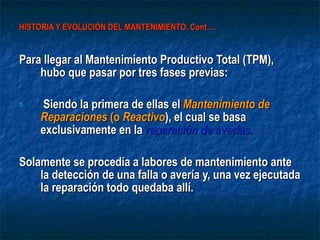 HISTORIA Y EVOLUCIÓN DEL MANTENIMIENTO. Cont…. Para llegar al Mantenimiento Productivo Total (TPM),  hubo que pasar por tres fases previas: Siendo la primera de ellas el  Mantenimiento de Reparaciones  (o  Reactivo ), el cual se basa exclusivamente en la  reparación de averías .   Solamente se procedía a labores de mantenimiento ante la detección de una falla o avería y, una vez ejecutada la reparación todo quedaba allí. 