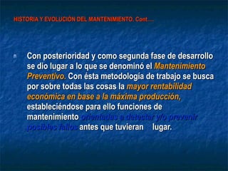HISTORIA Y EVOLUCIÓN DEL MANTENIMIENTO. Cont…. Con posterioridad y como segunda fase de desarrollo se dio lugar a lo que se denominó el  Mantenimiento Preventivo .  Con ésta metodología de trabajo se busca por sobre todas las cosas la  mayor rentabilidad económica en base a la máxima producción,  estableciéndose para ello funciones de mantenimiento  orientadas a detectar y/o prevenir posibles fallos  antes que tuvieran  lugar. 