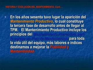 HISTORIA Y EVOLUCIÓN DEL MANTENIMIENTO. Cont…. En los años sesenta tuvo lugar la aparición del  Mantenimiento Productivo , lo cual constituye la tercera fase de desarrollo antes de llegar al TPM.  El Mantenimiento Productivo incluye los principios del  Mantenimiento Preventivo, pero le agrega un Plan de Mantenimiento  para toda la vida útil del equipo, más labores e índices destinamos a mejorar la  Fiabilidad  y  Mantenibilidad.  