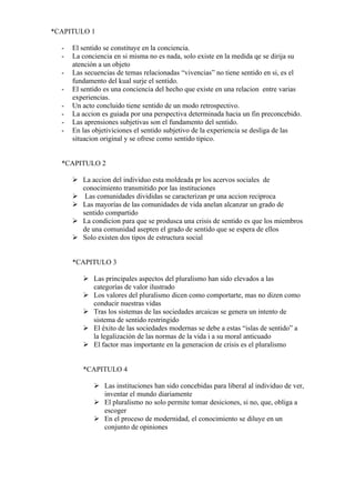 *CAPITULO 1

  -   El sentido se constituye en la conciencia.
  -   La conciencia en si misma no es nada, solo existe en la medida qe se dirija su
      atención a un objeto
  -   Las secuencias de temas relacionadas “vivencias” no tiene sentido en si, es el
      fundamento del kual surje el sentido.
  -   El sentido es una conciencia del hecho que existe en una relacion entre varias
      experiencias.
  -   Un acto concluido tiene sentido de un modo retrospectivo.
  -   La accion es guiada por una perspectiva determinada hacia un fin preconcebido.
  -   Las aprensiones subjetivas son el fundamento del sentido.
  -   En las objetiviciones el sentido subjetivo de la experiencia se desliga de las
      situacion original y se ofrese como sentido tipico.


  *CAPITULO 2

       La accion del individuo esta moldeada pr los acervos sociales de
        conocimiento transmitido por las instituciones
       Las comunidades divididas se caracterizan pr una accion reciproca
       Las mayorías de las comunidades de vida anelan alcanzar un grado de
        sentido compartido
       La condicion para que se produsca una crisis de sentido es que los miembros
        de una comunidad asepten el grado de sentido que se espera de ellos
       Solo existen dos tipos de estructura social


      *CAPITULO 3

          Las principales aspectos del pluralismo han sido elevados a las
           categorías de valor ilustrado
          Los valores del pluralismo dicen como comportarte, mas no dizen como
           conducir nuestras vidas
          Tras los sistemas de las sociedades arcaicas se genera un intento de
           sistema de sentido restringido
          El éxito de las sociedades modernas se debe a estas “islas de sentido” a
           la legalización de las normas de la vida i a su moral anticuado
          El factor mas importante en la generacion de crisis es el pluralismo


         *CAPITULO 4

              Las instituciones han sido concebidas para liberal al individuo de ver,
               inventar el mundo diariamente
              El pluralismo no solo permite tomar desiciones, si no, que, obliga a
               escoger
              En el proceso de modernidad, el conocimiento se diluye en un
               conjunto de opiniones
 